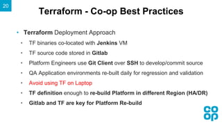 Terraform - Co-op Best Practices
20
• Terraform Deployment Approach
• TF binaries co-located with Jenkins VM
• TF source code stored in Gitlab
• Platform Engineers use Git Client over SSH to develop/commit source
• QA Application environments re-built daily for regression and validation
• Avoid using TF on Laptop
• TF definition enough to re-build Platform in different Region (HA/DR)
• Gitlab and TF are key for Platform Re-build
 