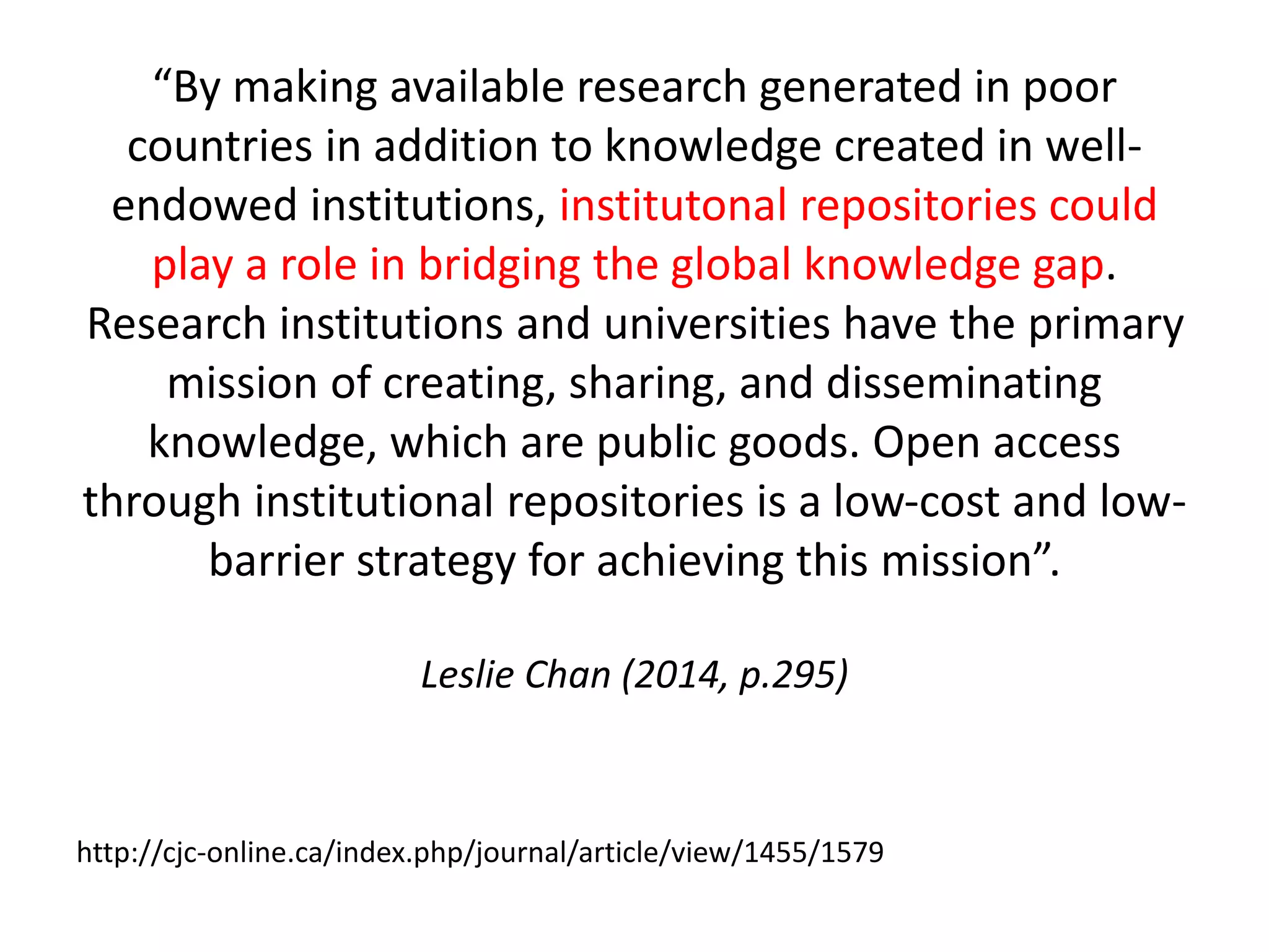 “By making available research generated in poor 
countries in addition to knowledge created in well-endowed 
institutions, institutonal repositories could 
play a role in bridging the global knowledge gap. 
Research institutions and universities have the primary 
mission of creating, sharing, and disseminating 
knowledge, which are public goods. Open access 
through institutional repositories is a low-cost and low-barrier 
strategy for achieving this mission”. 
Leslie Chan (2014, p.295) 
http://cjc-online.ca/index.php/journal/article/view/1455/1579 
 