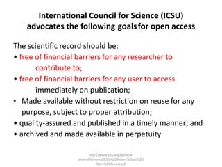International Council for Science (ICSU) 
advocates the following goals for open access 
The scientific record should be: 
• free of financial barriers for any researcher to 
contribute to; 
• free of financial barriers for any user to access 
immediately on publication; 
• Made available without restriction on reuse for any 
purpose, subject to proper attribution; 
• quality-assured and published in a timely manner; and 
• archived and made available in perpetuity 
http://www.icsu.org/general-assembly/ 
news/ICSU%20Report%20on%20 
Open%20Access.pdf 
 