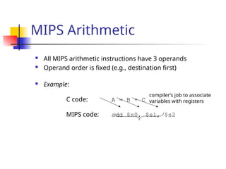 MIPS Arithmetic
 All MIPS arithmetic instructions have 3 operands
 Operand order is fixed (e.g., destination first)
 Example:
C code: A = B + C
MIPS code: add $s0, $s1, $s2
compiler’s job to associate
variables with registers
 