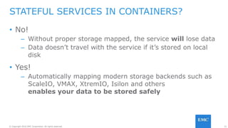21© Copyright 2016 EMC Corporation. All rights reserved.
• No!
– Without proper storage mapped, the service will lose data
– Data doesn’t travel with the service if it’s stored on local
disk
• Yes!
– Automatically mapping modern storage backends such as
ScaleIO, VMAX, XtremIO, Isilon and others
enables your data to be stored safely
STATEFUL SERVICES IN CONTAINERS?
 