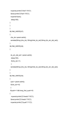 myserial.println("{"led":"0"}");
Serial.println("{"led":"0"}");
myserial.flush();
delay(100);
}
}
}
BLYNK_WRITE(V7)
{
che_do= param.asInt();
sendata(String (che_do), String(nhiet_do_set),String (do_am_dat_set));
}
BLYNK_WRITE(V8)
{
do_am_dat_set = param.asInt();
delay(100);
if(che_do==1)
{
sendata(String (che_do), String(nhiet_do_set),String (do_am_dat_set));
}
}
BLYNK_WRITE(V9)
{
quat = param.asInt();
if(che_do==0)
{
if(quat==1 && trang_thai_quat==0)
{
myserial.println("{"chedo":"0"}");
Serial.println("{"chedo":"0"}");
myserial.println("{"quat":"1"}");
 