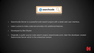 � Searchcode Server is a powerful code search engine with a sleek web user interface.
� Uses Lucene to index code and provides rich additional features.
� Developed by Ben Boyter.
� Originally a public source code search engine (searchcode.com), later the developer created
Searchcode Server which is the enterprise version.
 