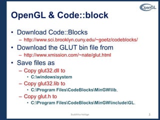 OpenGL & Code::block
• Download Code::Blocks
– http://www.sci.brooklyn.cuny.edu/~goetz/codeblocks/
• Download the GLUT bin file from
– http://www.xmission.com/~nate/glut.html
• Save files as
– Copy glut32.dll to
• C:windowssystem
– Copy glut32.lib to
• C:Program FilesCodeBlocksMinGWlib,
– Copy glut.h to
• C:Program FilesCodeBlocksMinGWincludeGL.
3Budditha Hettige
 
