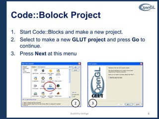 Code::Bolock Project
1. Start Code::Blocks and make a new project.
2. Select to make a new GLUT project and press Go to
continue.
3. Press Next at this menu
4
2 3
Budditha Hettige
 