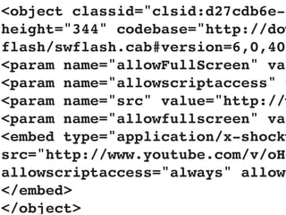 <object classid="clsid:d27cdb6e-a
height="344" codebase="http://dow
flash/swflash.cab#version=6,0,40,
<param name="allowFullScreen" val
<param name="allowscriptaccess" v
<param name="src" value="http://w
<param name="allowfullscreen" val
<embed type="application/x-shockw
src="http://www.youtube.com/v/oHg
allowscriptaccess="always" allowf
</embed>
</object>
 