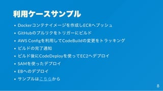 利用ケースサンプル
Dockerコンテナイメージを作成しECRへプッシュ
GitHubのプルリクをトリガーにビルド
AWS Con gを利用してCodeBuildの変更をトラッキング
ビルドの完了通知
ビルド後にCodeDeployを使ってEC2へデプロイ
SAMを使ったデプロイ
EBへのデプロイ
サンプルはこちらから
8
 