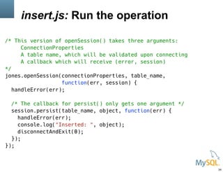 insert.js: Run the operation
/* This version of openSession() takes three arguments:
ConnectionProperties
A table name, which will be validated upon connecting
A callback which will receive (error, session)
*/
jones.openSession(connectionProperties, table_name,
function(err, session) {
handleError(err);
/* The callback for persist() only gets one argument */
session.persist(table_name, object, function(err) {
handleError(err);
console.log("Inserted: ", object);
disconnectAndExit(0);
});
});
34
 