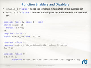 Function Enablers and Disablers
• enable_if<true> keeps the template instantiation in the overload set
• enable_if<false> removes the template instantiation from the overload
set
10/2/2013 © 2012 RTI • COMPANY CONFIDENTIAL 30
template <bool B, class T = void>
struct enable_if {
typedef T type;
};
template <class T>
struct enable_if<false, T> {};
template <class T>
typename enable_if<is_arithmetic<T>::value, T>::type
foo(T t);
template <class T>
T bar (T t,
typename enable_if<is_arithmetic<T>::value>::type* = 0);
 