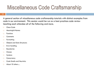 Miscellaneous Code Craftsmanship
12

 A general section of miscellaneous code craftsmanship tutorials with distinct examples from
 code in our environment. This session would be run as a best practices code review
 teaching each attendee all of the following and more.
    Clean Code
    Meaningful Names
    Functions
    Comments
    Formatting
    Objects and Data Structures
    Error handling
    Boundaries
    Classes
    Systems
    Concurrency
    Code Smells and Heuristics
    About 10 others…
 