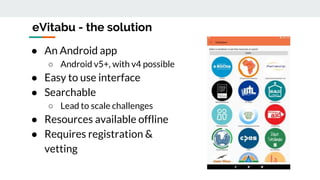 eVitabu - the solution
● An Android app
○ Android v5+, with v4 possible
● Easy to use interface
● Searchable
○ Lead to scale challenges
● Resources available offline
● Requires registration &
vetting
 