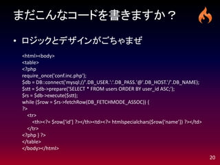 まだこんなコードを書きますか？

• ロジックとデザインがごちゃまぜ
 <html><body>
 <table>
 <?php
 require_once('conf.inc.php');
 $db = DB::connect('mysql://'.DB_USER.':'.DB_PASS.'@'.DB_HOST.'/'.DB_NAME);
 $stt = $db->prepare(’SELECT * FROM users ORDER BY user_id ASC;');
 $rs = $db->execute($stt);
 while ($row = $rs->fetchRow(DB_FETCHMODE_ASSOC)) {
 ?>
   <tr>
      <th><?= $row*‘id’+ ?></th><td><?= htmlspecialchars($row*‘name’+) ?></td>
   </tr>
 <?php } ?>
 </table>
 </body></html>
                                                                                 20
 