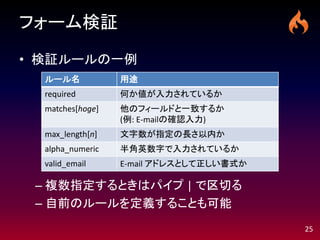 フォーム検証

• 検証ルールの一例
  ルール名            用途
  required        何か値が入力されているか
  matches[hoge]   他のフィールドと一致するか
                  (例: E-mailの確認入力)
  max_length[n]   文字数が指定の長さ以内か
  alpha_numeric   半角英数字で入力されているか
  valid_email     E-mail アドレスとして正しい書式か

 – 複数指定するときはパイプ | で区切る
 – 自前のルールを定義することも可能
                                         25
 