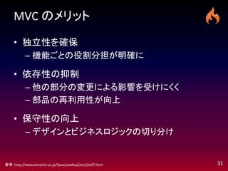 MVC のメリット

     • 独立性を確保
            – 機能ごとの役割分担が明確に

     • 依存性の抑制
            – 他の部分の変更による影響を受けにくく
            – 部品の再利用性が向上

     • 保守性の向上
            – デザインとビジネスロジックの切り分け


参考: http://www.atmarkit.co.jp/fjava/javafaq/j2ee/j2e07.html   31
 