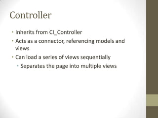 Controller
• Inherits from CI_Controller
• Acts as a connector, referencing models and
  views
• Can load a series of views sequentially
   • Separates the page into multiple views
 
