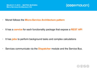 • Monet follows the Micro-Service Architecture pattern
• It has a service for each functionality package that expose a REST API
• It has jobs to perform background tasks and complex calculations
• Services communicate via the Dispatcher module and the Service Bus.
MILAN 21.11.2015 - MATTEO MURGIDA
Micro Services Architecture (1/2)
 