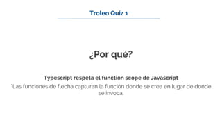 ¿Por qué?
Typescript respeta el function scope de Javascript
*Las funciones de flecha capturan la función donde se crea en lugar de donde
se invoca.
Troleo Quiz 1
 