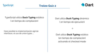 Dart utiliza Duck Typing dinámico
( en tiempo de ejecución)
o
Dart utiliza Duck Typing estático
(en tiempo de compilación)
activando el checked mode
Troleo Quiz 2
TypeScript utiliza Duck Typing estático
( en tiempo de compilación)
Hace posible la implementación ágil de
interfaces, el uso de union types, …
 