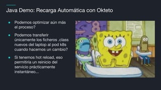 Java Demo: Recarga Automática con Okteto
● Podemos optimizar aún más
el proceso?
● Podemos transferir
únicamente los ﬁcheros .class
nuevos del laptop al pod k8s
cuando hacemos un cambio?
● Si tenemos hot reload, eso
permitiría un reinicio del
servicio prácticamente
instantáneo...
 