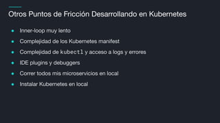 Otros Puntos de Fricción Desarrollando en Kubernetes
● Inner-loop muy lento
● Complejidad de los Kubernetes manifest
● Complejidad de kubectl y acceso a logs y errores
● IDE plugins y debuggers
● Correr todos mis microservicios en local
● Instalar Kubernetes en local
 