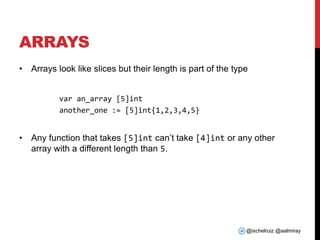 @ixchelruiz @aalmiray
ARRAYS
• Arrays look like slices but their length is part of the type
var an_array [5]int
another_one := [5]int{1,2,3,4,5}
• Any function that takes [5]int can’t take [4]int or any other
array with a different length than 5.
 