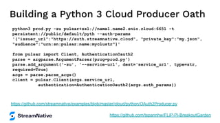 Building a Python 3 Cloud Producer Oath
python3 prod.py -su pulsar+ssl://name1.name2.snio.cloud:6651 -t
persistent://public/default/pyth --auth-params
'{"issuer_url":"https://auth.streamnative.cloud", "private_key":"my.json",
"audience":"urn:sn:pulsar:name:myclustr"}'
from pulsar import Client, AuthenticationOauth2
parse = argparse.ArgumentParser(prog=prod.py')
parse.add_argument('-su', '--service-url', dest='service_url', type=str,
required=True)
args = parse.parse_args()
client = pulsar.Client(args.service_url,
authentication=AuthenticationOauth2(args.auth_params))
https://github.com/streamnative/examples/blob/master/cloud/python/OAuth2Producer.py
https://github.com/tspannhw/FLiP-Pi-BreakoutGarden
 
