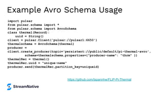 Example Avro Schema Usage
import pulsar
from pulsar.schema import *
from pulsar.schema import AvroSchema
class thermal(Record):
uuid = String()
client = pulsar.Client('pulsar://pulsar1:6650')
thermalschema = AvroSchema(thermal)
producer =
client.create_producer(topic='persistent://public/default/pi-thermal-avro',
schema=thermalschema,properties={"producer-name": "thrm" })
thermalRec = thermal()
thermalRec.uuid = "unique-name"
producer.send(thermalRec,partition_key=uniqueid)
https://github.com/tspannhw/FLiP-Pi-Thermal
 