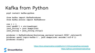 Kafka from Python
pip3 install kafka-python
from kafka import KafkaProducer
from kafka.errors import KafkaError
row = { }
row['gasKO'] = str(readings)
json_string = json.dumps(row)
json_string = json_string.strip()
producer = KafkaProducer(bootstrap_servers='pulsar1:9092',retries=3)
producer.send('topic-kafka-1', json.dumps(row).encode('utf-8'))
producer.flush()
https://github.com/streamnative/kop
https://docs.streamnative.io/platform/v1.0.0/concepts/kop-concepts
 