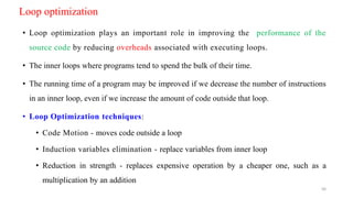 Loop optimization
• Loop optimization plays an important role in improving the performance of the
source code by reducing overheads associated with executing loops.
• The inner loops where programs tend to spend the bulk of their time.
• The running time of a program may be improved if we decrease the number of instructions
in an inner loop, even if we increase the amount of code outside that loop.
• Loop Optimization techniques:
• Code Motion - moves code outside a loop
• Induction variables elimination - replace variables from inner loop
• Reduction in strength - replaces expensive operation by a cheaper one, such as a
multiplication by an addition
56
 