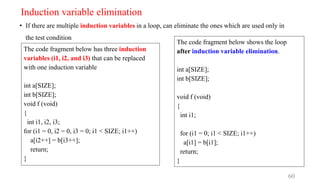 Induction variable elimination
• If there are multiple induction variables in a loop, can eliminate the ones which are used only in
the test condition
60
The code fragment below has three induction
variables (i1, i2, and i3) that can be replaced
with one induction variable
int a[SIZE];
int b[SIZE];
void f (void)
{
int i1, i2, i3;
for (i1 = 0, i2 = 0, i3 = 0; i1 < SIZE; i1++)
a[i2++] = b[i3++];
return;
}
The code fragment below shows the loop
after induction variable elimination.
int a[SIZE];
int b[SIZE];
void f (void)
{
int i1;
for (i1 = 0; i1 < SIZE; i1++)
a[i1] = b[i1];
return;
}
 