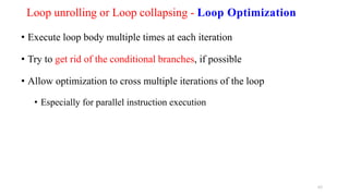Loop unrolling or Loop collapsing - Loop Optimization
• Execute loop body multiple times at each iteration
• Try to get rid of the conditional branches, if possible
• Allow optimization to cross multiple iterations of the loop
• Especially for parallel instruction execution
63
 