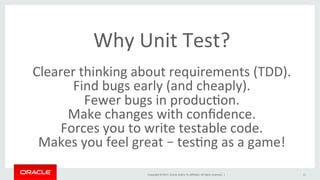 Copyright	©	2017,	Oracle	and/or	its	aﬃliates.	All	rights	reserved.		|	
Why	Unit	Test?		
	
Clearer	thinking	about	requirements	(TDD).	
Find	bugs	early	(and	cheaply).	
Fewer	bugs	in	producBon.	
Make	changes	with	conﬁdence.	
Forces	you	to	write	testable	code.	
Makes	you	feel	great	–	tesBng	as	a	game!	
11	
 