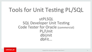Copyright	©	2017,	Oracle	and/or	its	aﬃliates.	All	rights	reserved.		|	
Tools	for	Unit	TesBng	PL/SQL	
	
utPLSQL	
SQL	Developer	Unit	TesBng	
Code	Tester	for	Oracle	(commercial)	
PL/Unit	
dbUnit	
dbFit...	
	
13	
 