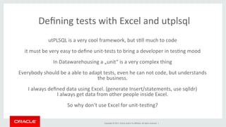 Copyright	©	2017,	Oracle	and/or	its	aﬃliates.	All	rights	reserved.		|	
Deﬁning	tests	with	Excel	and	utplsql	
utPLSQL	is	a	very	cool	framework,	but	sBll	much	to	code	
	
it	must	be	very	easy	to	deﬁne	unit-tests	to	bring	a	developer	in	tesBng	mood	
	
In	Datawarehousing	a	„unit“	is	a	very	complex	thing	
	
Everybody	should	be	a	able	to	adapt	tests,	even	he	can	not	code,	but	understands	
the	business.	
	
I	always	deﬁned	data	using	Excel.	(generate	Insert/statements,	use	sqlldr)	
I	always	get	data	from	other	people	inside	Excel.	
	
So	why	don‘t	use	Excel	for	unit-tesBng?	
	
 
