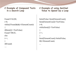 C Example of Compound Tests in a Search Loop Found=FALSE; i=0; while((!Found)&&(i<ElementCount))  { if(Item[i]==TestValue) Found=TRUE; else i++; } if(Found) … C Example of using Sentinel Value to Speed Up a Loop InitialValue=Item[ElementCount]; Item[ElementCount]=TestValue; i=0; while(Item[i]!=TestValue) { i++; } Item[ElementCount]=InitialValue; If(i<ElementCount) ... 