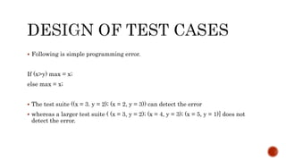  Following is simple programming error.
If (x>y) max = x;
else max = x;
 The test suite ((x = 3. y = 2); (x = 2, y = 3)) can detect the error
 whereas a larger test suite ( (x = 3, y = 2); (x = 4, y = 3); (x = 5, y = 1)] does not
detect the error.
 
