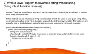 2) Write a Java Program to reverse a string without using
String inbuilt function reverse()
Answer: There are several ways with which you can reverse your string if you are allowed to use the
other string inbuilt functions.
In this method, we are initializing a string variable called str with the value of your given string. Then,
we are converting that string into a character array with the toCharArray() function. Thereafter, we are
using for loop to iterate between each character in reverse order and printing each character.
public class FinalReverseWithoutUsingInbuiltFunction {
public static void main(String[] args) {
String str = "Saket Saurav";
char chars[] = str.toCharArray(); // converted to character array and printed in reverse order
for(int i= chars.length-1; i&gt;=0; i--) {
System.out.print(chars[i]);
}
}
}
 