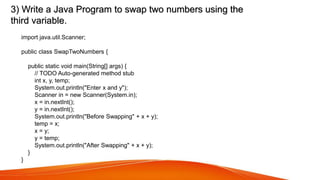 3) Write a Java Program to swap two numbers using the
third variable.
import java.util.Scanner;
public class SwapTwoNumbers {
public static void main(String[] args) {
// TODO Auto-generated method stub
int x, y, temp;
System.out.println("Enter x and y");
Scanner in = new Scanner(System.in);
x = in.nextInt();
y = in.nextInt();
System.out.println("Before Swapping" + x + y);
temp = x;
x = y;
y = temp;
System.out.println("After Swapping" + x + y);
}
}
 