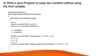 4) Write a Java Program to swap two numbers without using
the third variable.
import java.util.Scanner;
class SwapTwoNumberWithoutThirdVariable
{
public static void main(String args[])
{
int x, y;
System.out.println("Enter x and y");
Scanner in = new Scanner(System.in);
x = in.nextInt();
y = in.nextInt();
System.out.println("Before Swappingnx = "+x+"ny = "+y);
x = x + y;
y = x - y;
x = x - y;
System.out.println("After Swapping without third variablenx = "+x+"ny = "+y);
}
}
 