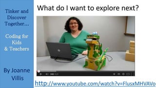 Tinker and 
Discover 
Together... 
Coding for 
Kids 
& Teachers 
By Joanne 
Villis 
What do I want to explore next? 
http://www.youtube.com/watch?v=FlusxMHVAVo 
 
