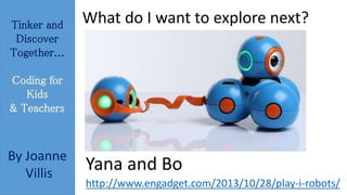 Tinker and 
Discover 
Together... 
Coding for 
Kids 
& Teachers 
By Joanne 
Villis 
What do I want to explore next? 
Yana and Bo 
http://www.engadget.com/2013/10/28/play-i-robots/ 
 