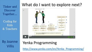 Tinker and 
Discover 
Together... 
Coding for 
Kids 
& Teachers 
By Joanne 
Villis 
What do I want to explore next? 
Yenka Programming 
http://www.yenka.com/en/Yenka_Programming/ 
 