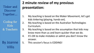 Tinker and 
Discover 
Together... 
Coding for 
Kids 
& Teachers 
By Joanne 
Villis 
2 minute review of my previous 
presentation: 
1. My teaching is based on the Maker Movement, let’s get 
kids tinkering (playing, hands-on). 
2. My teaching is based on the Australian Technologies 
Curriculum. 
3. My teaching is based on the assumption that kids may 
know more than us and learn quicker than we do. 
4. It’s OK to make mistakes or admit you don’t know the 
answer. 
5. This session’s focus is CODING! 
 