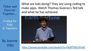 Tinker and 
Discover 
Together... 
Coding for 
Kids 
& Teachers 
By Joanne 
Villis 
What are kids doing? They are using coding to 
make apps. Watch Thomas Suzeras’s Ted talk 
and what he has achieved. 
http://www.youtube.com/watch?v=Fkd9TWUtFm0 
 