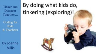 Tinker and 
Discover 
Together... 
Coding for 
Kids 
& Teachers 
By Joanne 
Villis 
By doing what kids do, 
tinkering (exploring)! 
 