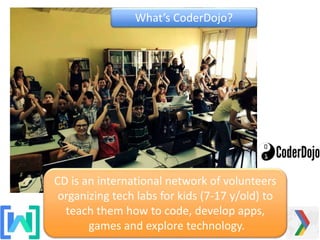 CD is an international network of volunteers
organizing tech labs for kids (7-17 y/old) to
teach them how to code, develop apps,
games and explore technology.
What’s CoderDojo?
 