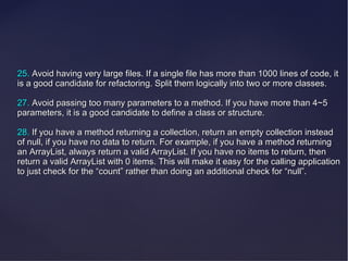 25. Avoid having very large files. If a single file has more than 1000 lines of code, it
is a good candidate for refactoring. Split them logically into two or more classes.

27. Avoid passing too many parameters to a method. If you have more than 4~5
parameters, it is a good candidate to define a class or structure.

28. If you have a method returning a collection, return an empty collection instead
of null, if you have no data to return. For example, if you have a method returning
an ArrayList, always return a valid ArrayList. If you have no items to return, then
return a valid ArrayList with 0 items. This will make it easy for the calling application
to just check for the “count” rather than doing an additional check for “null”.
 