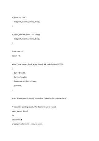 if( $stmt === false ) {
die( print_r( sqlsrv_errors(), true));
}

if( sqlsrv_execute( $stmt ) === false) {
die( print_r( sqlsrv_errors(), true));
}

$salesTotal = 0;
$count = 0;

while( ($row = sqlsrv_fetch_array( $stmt)) && $salesTotal <=100000)
{
$qty = $row[0];
$price = $row[1];
$salesTotal += ( $price * $qty);
$count++;
}

echo "$count sales accounted for the first $$salesTotal in revenue.<br />";

// Cancel the pending results. The statement can be reused.
sqlsrv_cancel( $stmt);
?>
Description ¶
array sqlsrv_client_info ( resource $conn )

 