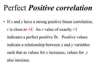 Perfect Positive correlation
• If x and y have a strong positive linear correlation,
r is close to +1. An r value of exactly +1
indicates a perfect positive fit. Positive values
indicate a relationship between x and y variables
such that as values for x increases, values for y
also increase.
 