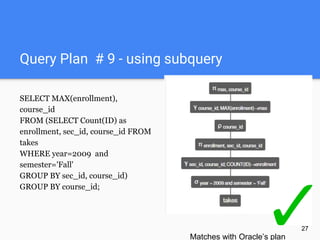 Query Plan # 9 - using subquery
SELECT MAX(enrollment),
course_id
FROM (SELECT Count(ID) as
enrollment, sec_id, course_id FROM
takes
WHERE year=2009 and
semester='Fall'
GROUP BY sec_id, course_id)
GROUP BY course_id;
27
Matches with Oracle’s plan
 